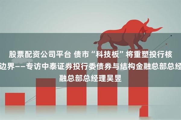 股票配资公司平台 债市“科技板”将重塑投行核心能力边界——专访中泰证券投行委债券与结构金融总部总经理吴昱