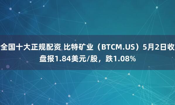 全国十大正规配资 比特矿业（BTCM.US）5月2日收盘报1.84美元/股，跌1.08%
