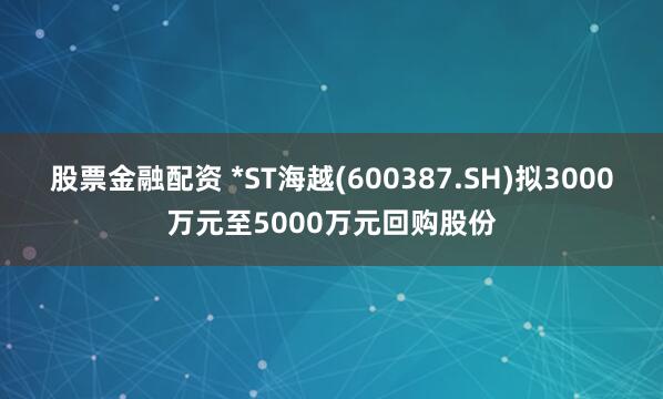 股票金融配资 *ST海越(600387.SH)拟3000万元至5000万元回购股份