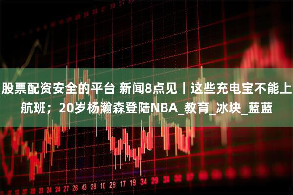 股票配资安全的平台 新闻8点见丨这些充电宝不能上航班；20岁杨瀚森登陆NBA_教育_冰块_蓝蓝