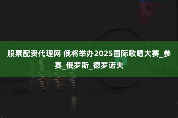 股票配资代理网 俄将举办2025国际歌唱大赛_参赛_俄罗斯_德罗诺夫