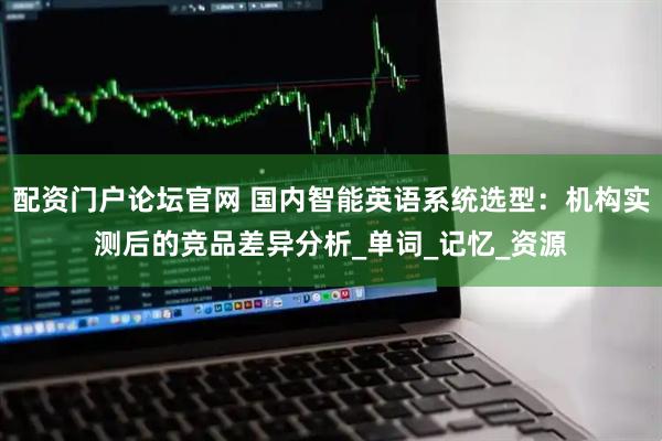 配资门户论坛官网 国内智能英语系统选型：机构实测后的竞品差异分析_单词_记忆_资源