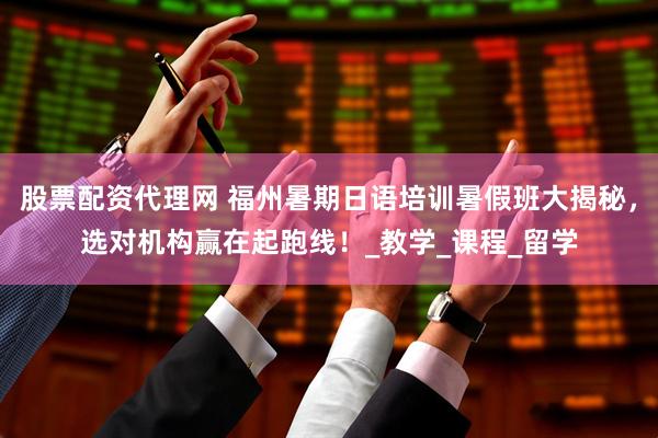 股票配资代理网 福州暑期日语培训暑假班大揭秘，选对机构赢在起跑线！_教学_课程_留学