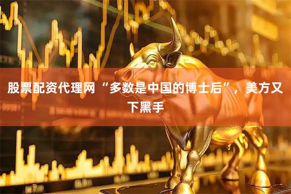 股票配资代理网 “多数是中国的博士后”，美方又下黑手