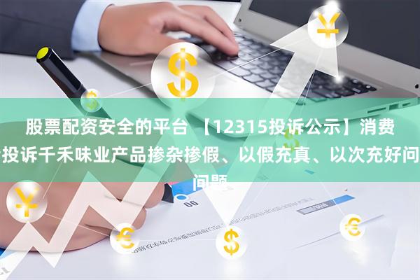 股票配资安全的平台 【12315投诉公示】消费者投诉千禾味业产品掺杂掺假、以假充真、以次充好问题