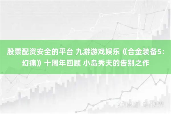 股票配资安全的平台 九游游戏娱乐《合金装备5：幻痛》十周年回顾 小岛秀夫的告别之作