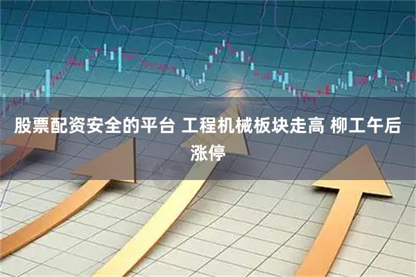 股票配资安全的平台 工程机械板块走高 柳工午后涨停