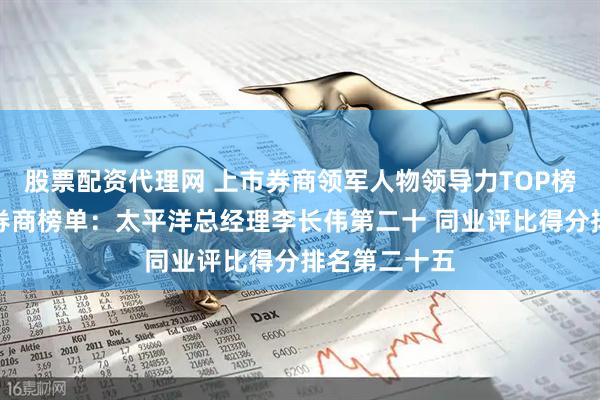 股票配资代理网 上市券商领军人物领导力TOP榜丨成长发展券商榜单：太平洋总经理李长伟第二十 同业评比得分排名第二十五