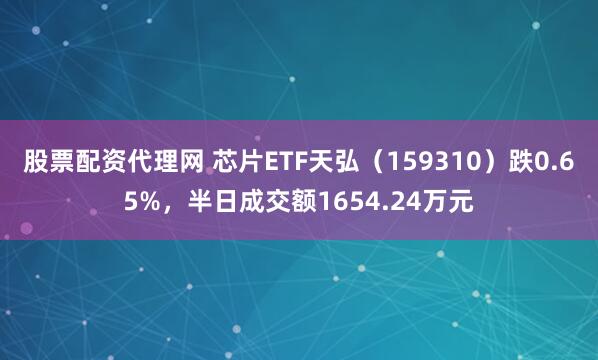 股票配资代理网 芯片ETF天弘（159310）跌0.65%，半日成交额1654.24万元