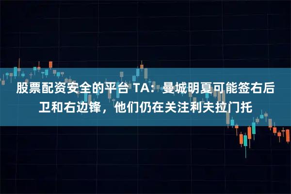 股票配资安全的平台 TA：曼城明夏可能签右后卫和右边锋，他们仍在关注利夫拉门托
